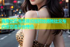 海角社区与天涯论坛对比揭秘社交与内容交流平台特色