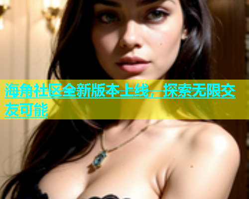 海角社区全新版本上线，探索无限交友可能  第2张