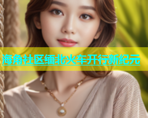 海角社区缅北火车开行新纪元  第2张