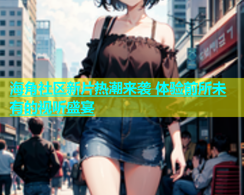 海角社区新片热潮来袭 体验前所未有的视听盛宴  第2张