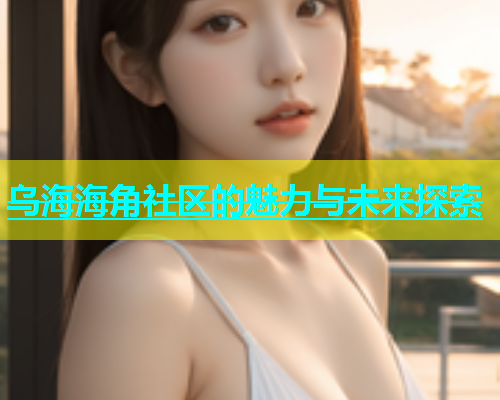 乌海海角社区的魅力与未来探索  第1张