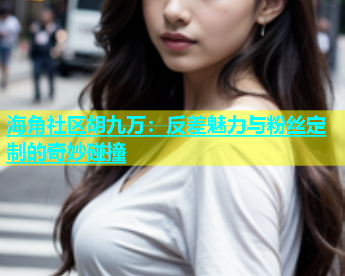 海角社区胡九万：反差魅力与粉丝定制的奇妙碰撞  第1张