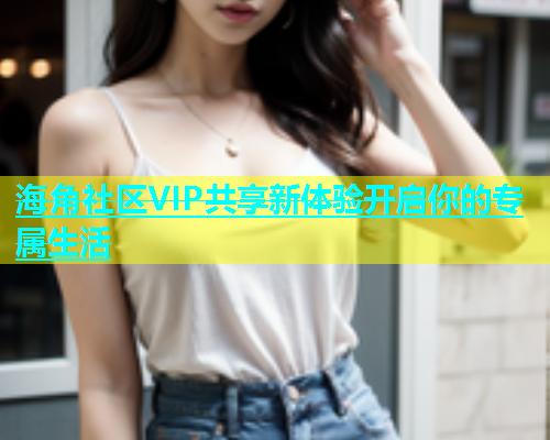 海角社区VIP共享新体验开启你的专属生活  第1张