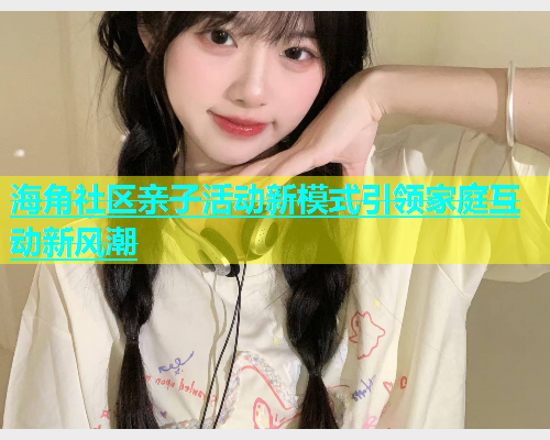 海角社区亲子活动新模式引领家庭互动新风潮  第1张