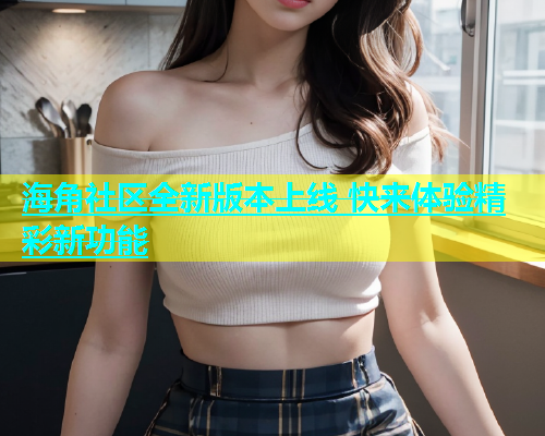 海角社区全新版本上线 快来体验精彩新功能  第2张
