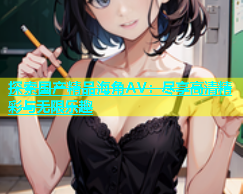 探索国产精品海角AV：尽享高清精彩与无限乐趣  第2张