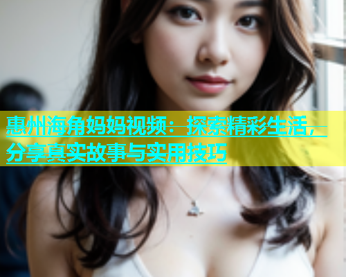 惠州海角妈妈视频：探索精彩生活，分享真实故事与实用技巧  第2张