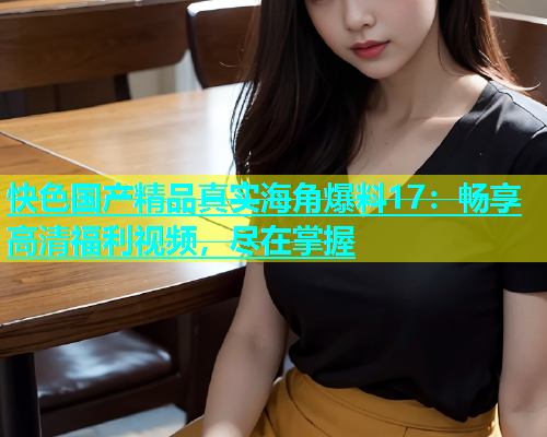 快色国产精品真实海角爆料17：畅享高清福利视频，尽在掌握  第1张