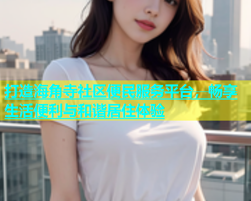 打造海角寺社区便民服务平台，畅享生活便利与和谐居住体验  第1张