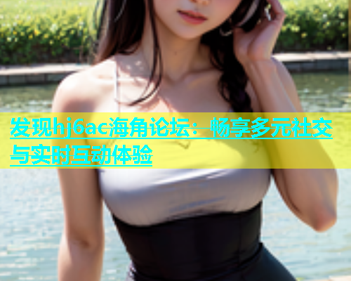 发现hj6ac海角论坛：畅享多元社交与实时互动体验  第1张