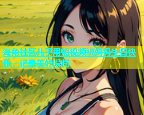 海角社区儿子用短视频祝妈妈生日快乐，记录美好瞬间  第1张