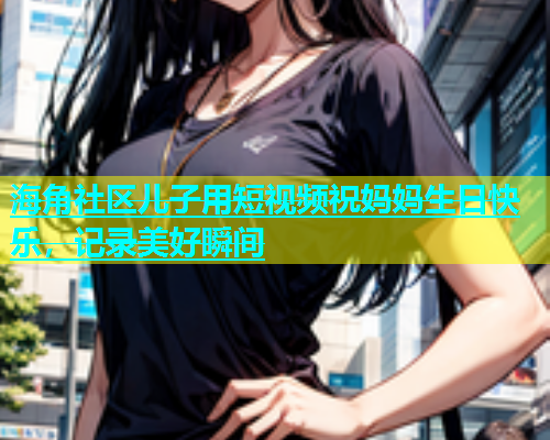 海角社区儿子用短视频祝妈妈生日快乐，记录美好瞬间  第2张