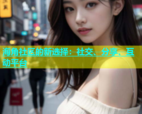 海角社区的新选择：社交、分享、互动平台  第1张