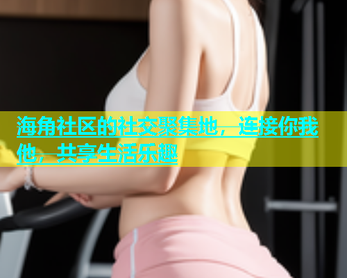 海角社区的社交聚集地，连接你我他，共享生活乐趣  第1张