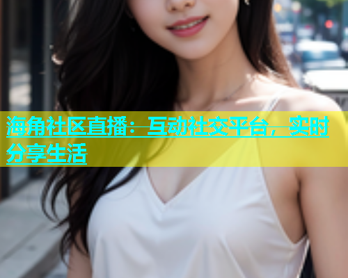 海角社区直播：互动社交平台，实时分享生活  第1张