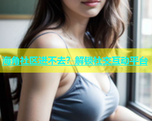 海角社区进不去？解锁社交互动平台  第1张