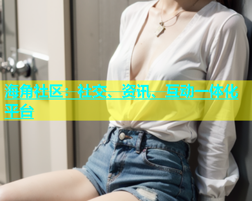 海角社区：社交、资讯、互动一体化平台  第1张