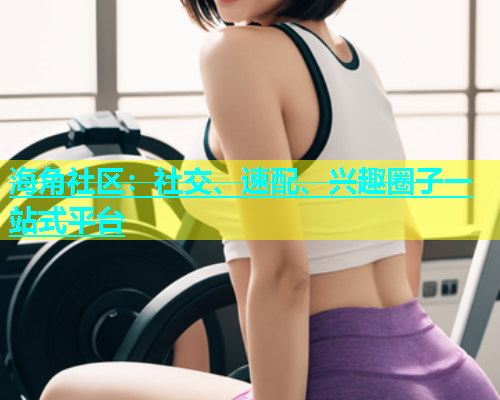海角社区：社交、速配、兴趣圈子一站式平台  第1张