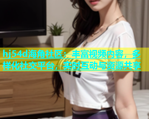 hj54d海角社区：丰富视频内容，多样化社交平台，实时互动与资源共享  第2张