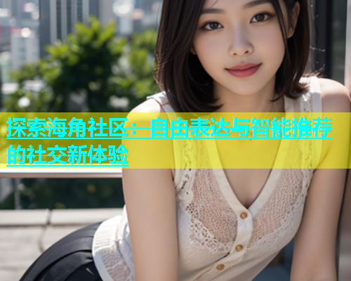 探索海角社区：自由表达与智能推荐的社交新体验  第1张