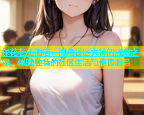 探花老王酒店：海角社区大神的温馨之家，体验独特的社区生活与便捷服务  第1张