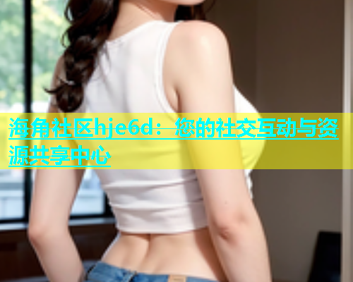 海角社区hje6d：您的社交互动与资源共享中心  第2张