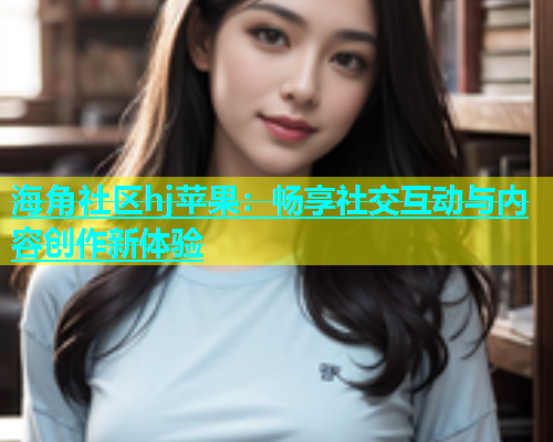 海角社区hj苹果：畅享社交互动与内容创作新体验  第1张