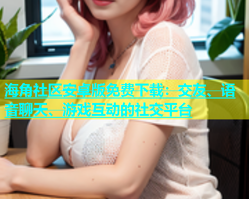 海角社区安卓版免费下载：交友、语音聊天、游戏互动的社交平台  第1张