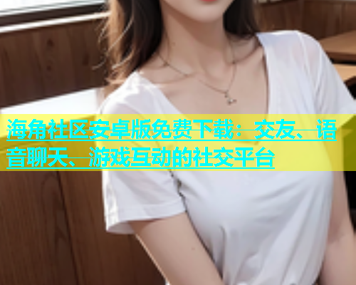 海角社区安卓版免费下载：交友、语音聊天、游戏互动的社交平台  第2张