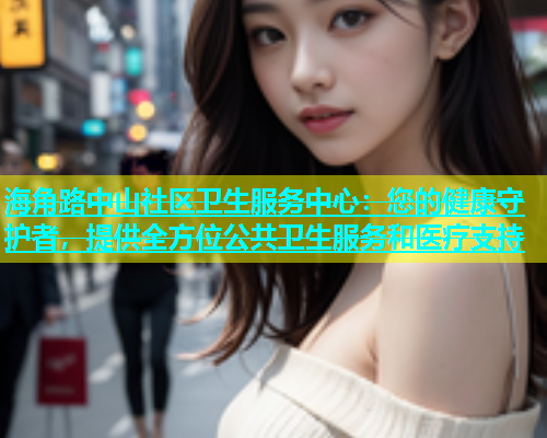 海角路中山社区卫生服务中心：您的健康守护者，提供全方位公共卫生服务和医疗支持  第1张
