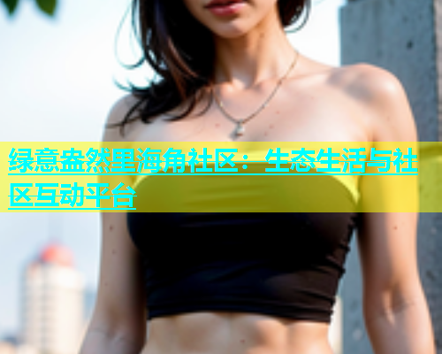 绿意盎然里海角社区：生态生活与社区互动平台  第1张