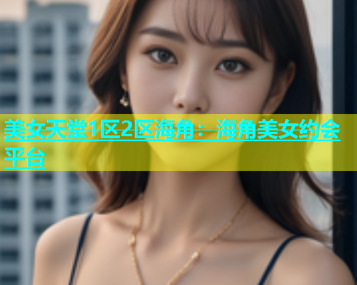 美女天堂1区2区海角：海角美女约会平台  第1张