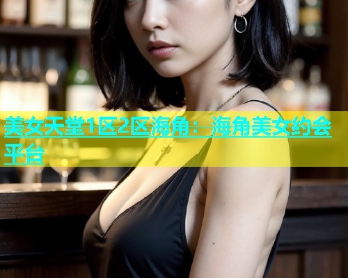 美女天堂1区2区海角：海角美女约会平台  第1张