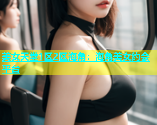 美女天堂1区2区海角：海角美女约会平台  第2张