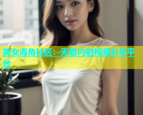 美女海角社区：无套内射视频分享平台  第2张