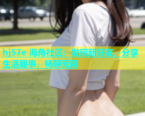hj57e 海角社区：发现新好友，分享生活趣事，畅聊无限  第1张