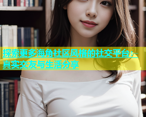 探索更多海角社区风格的社交平台：真实交友与生活分享  第1张