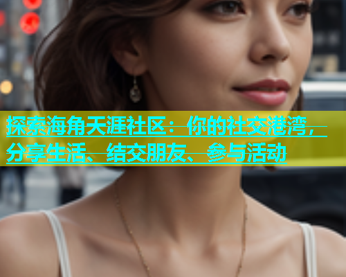 探索海角天涯社区：你的社交港湾，分享生活、结交朋友、参与活动  第2张