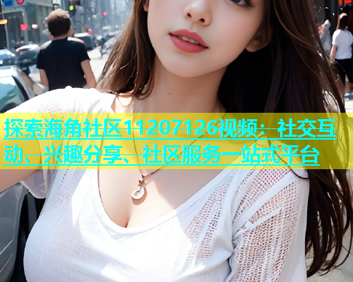 探索海角社区11207126视频：社交互动、兴趣分享、社区服务一站式平台  第2张