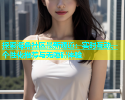 探索海角社区最新通道：实时互动、个性化推荐与无障碍体验  第1张