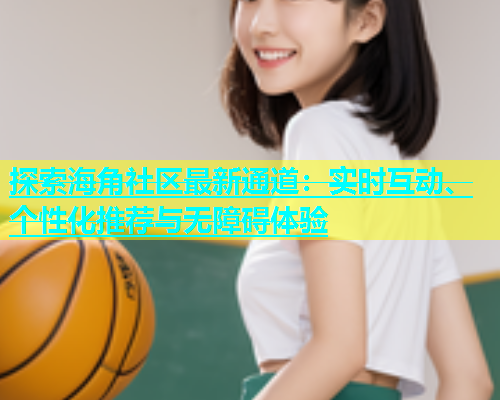 探索海角社区最新通道：实时互动、个性化推荐与无障碍体验  第1张