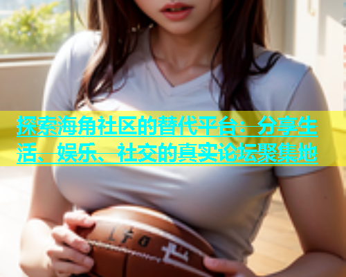 探索海角社区的替代平台：分享生活、娱乐、社交的真实论坛聚集地  第2张