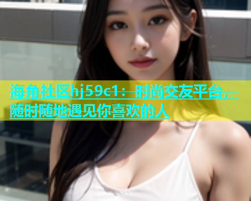 海角社区hj59c1：时尚交友平台，随时随地遇见你喜欢的人  第1张