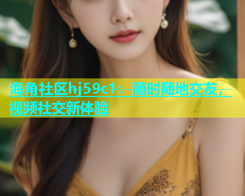 海角社区hj59c1：随时随地交友，视频社交新体验  第2张
