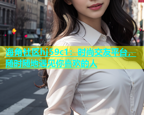 海角社区hj59c1：时尚交友平台，随时随地遇见你喜欢的人  第1张