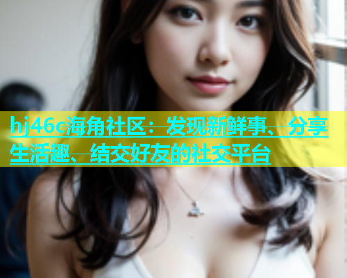 hj46c海角社区：发现新鲜事、分享生活趣、结交好友的社交平台  第1张