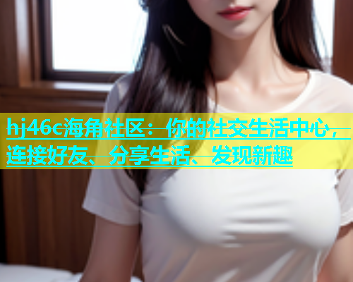 hj46c海角社区：你的社交生活中心，连接好友、分享生活、发现新趣  第2张