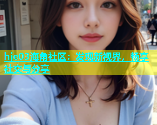hje03海角社区：发现新视界，畅享社交与分享  第2张