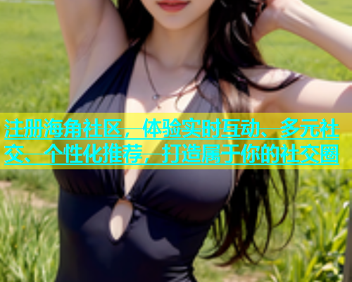 注册海角社区，体验实时互动、多元社交、个性化推荐，打造属于你的社交圈  第1张