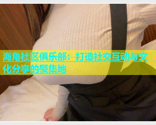 海角社区俱乐部：打造社交互动与文化分享的聚集地  第1张